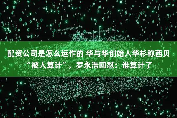 配资公司是怎么运作的 华与华创始人华杉称西贝“被人算计”，罗永浩回怼：谁算计了