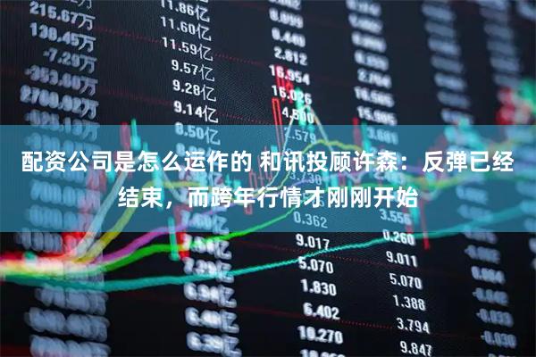 配资公司是怎么运作的 和讯投顾许森：反弹已经结束，而跨年行情才刚刚开始
