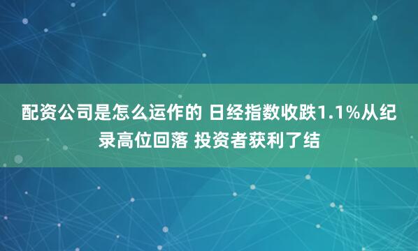 配资公司是怎么运作的 日经指数收跌1.1%从纪录高位回落 投资者获利了结