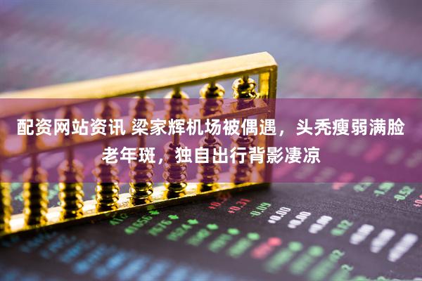 配资网站资讯 梁家辉机场被偶遇，头秃瘦弱满脸老年斑，独自出行背影凄凉