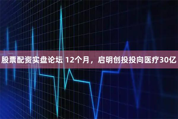 股票配资实盘论坛 12个月，启明创投投向医疗30亿