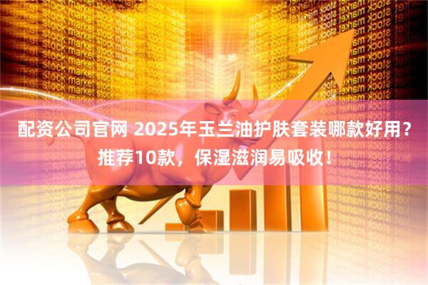 配资公司官网 2025年玉兰油护肤套装哪款好用？推荐10款，保湿滋润易吸收！