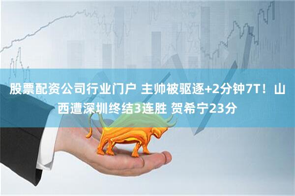 股票配资公司行业门户 主帅被驱逐+2分钟7T！山西遭深圳终结3连胜 贺希宁23分