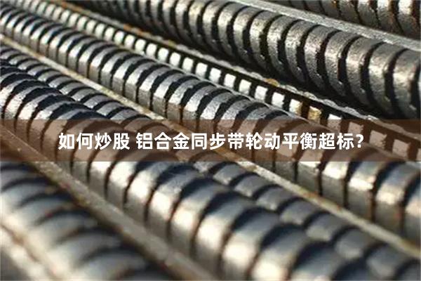 如何炒股 铝合金同步带轮动平衡超标？
