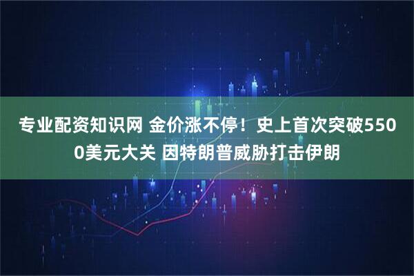 专业配资知识网 金价涨不停！史上首次突破5500美元大关 因特朗普威胁打击伊朗