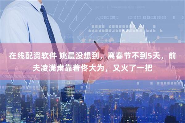 在线配资软件 姚晨没想到，离春节不到5天，前夫凌潇肃靠着佟大为，又火了一把
