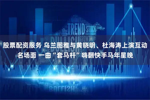 股票配资服务 乌兰图雅与黄晓明、杜海涛上演互动名场面 一曲“套马杆”嗨翻快手马年星晚