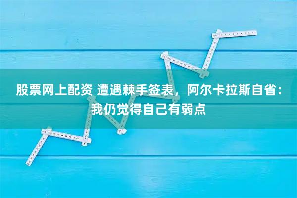 股票网上配资 遭遇棘手签表，阿尔卡拉斯自省：我仍觉得自己有弱点