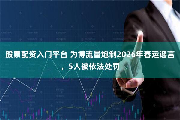股票配资入门平台 为博流量炮制2026年春运谣言，5人被依法处罚