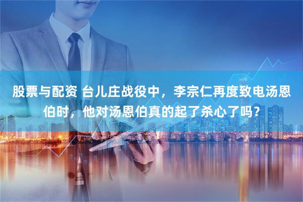 股票与配资 台儿庄战役中，李宗仁再度致电汤恩伯时，他对汤恩伯真的起了杀心了吗？