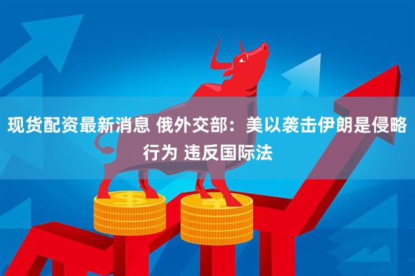 现货配资最新消息 俄外交部：美以袭击伊朗是侵略行为 违反国际法