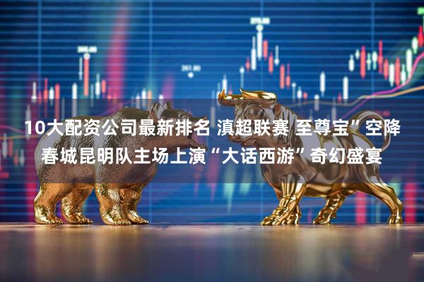 10大配资公司最新排名 滇超联赛 至尊宝”空降春城昆明队主场上演“大话西游”奇幻盛宴