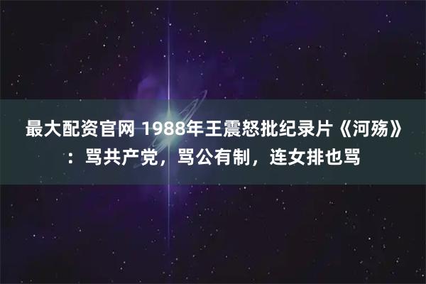 最大配资官网 1988年王震怒批纪录片《河殇》：骂共产党，骂公有制，连女排也骂
