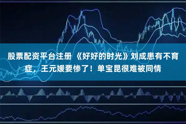 股票配资平台注册 《好好的时光》刘成患有不育症，王元媛要惨了！单宝昆很难被同情