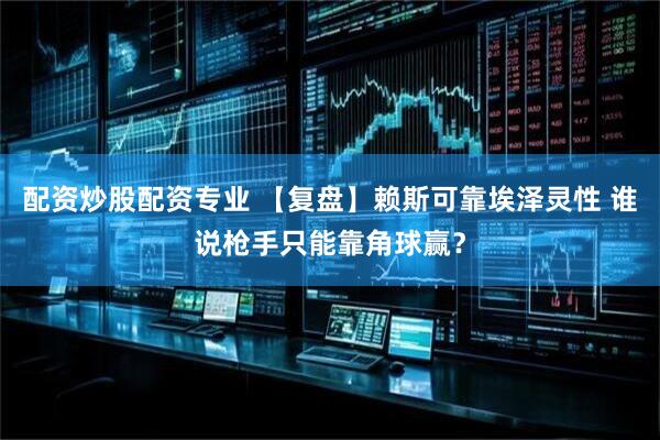 配资炒股配资专业 【复盘】赖斯可靠埃泽灵性 谁说枪手只能靠角球赢？