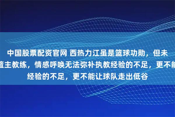 中国股票配资官网 西热力江虽是篮球功勋，但未必能胜任新疆男篮主教练，情感呼唤无法弥补执教经验的不足，更不能让球队走出低谷