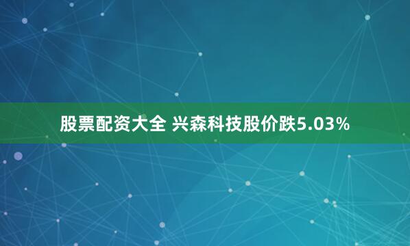 股票配资大全 兴森科技股价跌5.03%