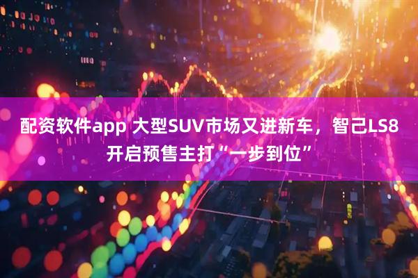 配资软件app 大型SUV市场又进新车，智己LS8开启预售主打“一步到位”
