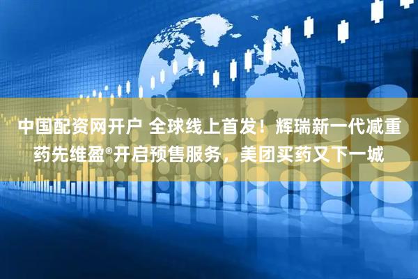 中国配资网开户 全球线上首发！辉瑞新一代减重药先维盈®开启预售服务，美团买药又下一城