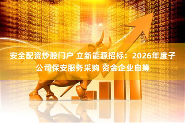 安全配资炒股门户 立新能源招标：2026年度子公司保安服务采购 资金企业自筹