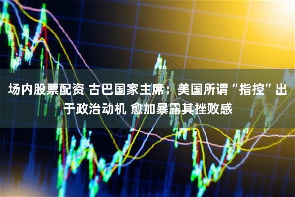 场内股票配资 古巴国家主席：美国所谓“指控”出于政治动机 愈加暴露其挫败感