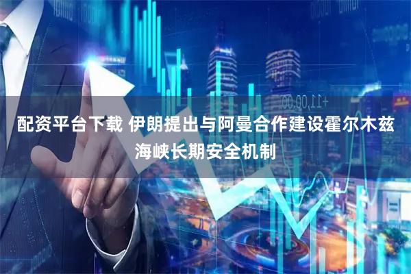 配资平台下载 伊朗提出与阿曼合作建设霍尔木兹海峡长期安全机制