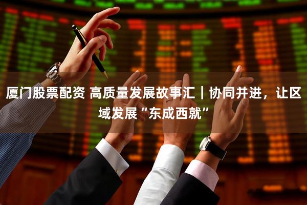 厦门股票配资 高质量发展故事汇｜协同并进，让区域发展“东成西就”