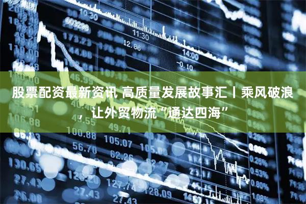 股票配资最新资讯 高质量发展故事汇丨乘风破浪，让外贸物流“通达四海”