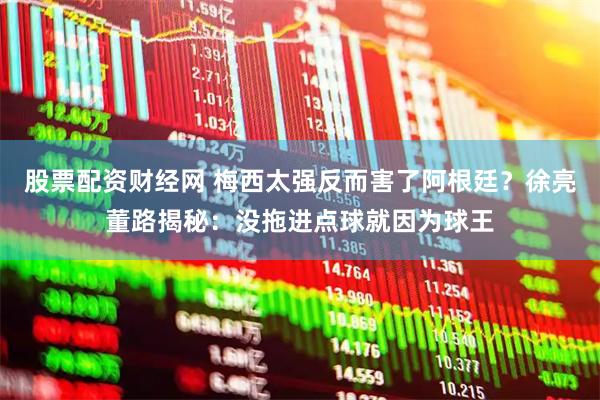 股票配资财经网 梅西太强反而害了阿根廷？徐亮董路揭秘：没拖进点球就因为球王