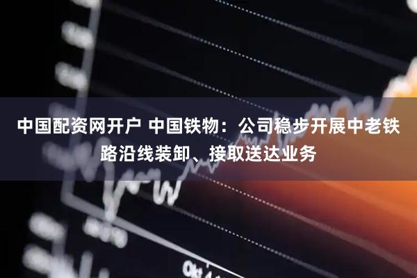 中国配资网开户 中国铁物：公司稳步开展中老铁路沿线装卸、接取送达业务