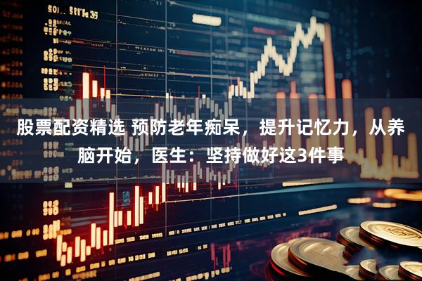 股票配资精选 预防老年痴呆，提升记忆力，从养脑开始，医生：坚持做好这3件事