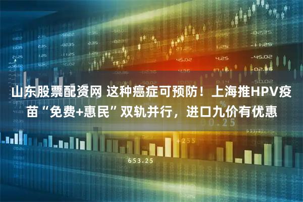山东股票配资网 这种癌症可预防！上海推HPV疫苗“免费+惠民”双轨并行，进口九价有优惠